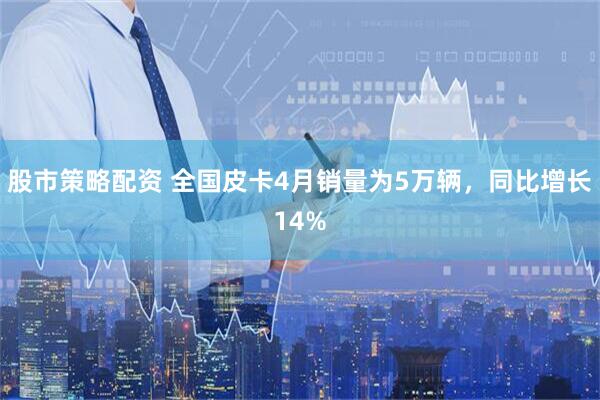 股市策略配资 全国皮卡4月销量为5万辆，同比增长14%