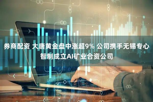 券商配资 大唐黄金盘中涨超9% 公司携手无锡专心智制成立AI矿业合资公司