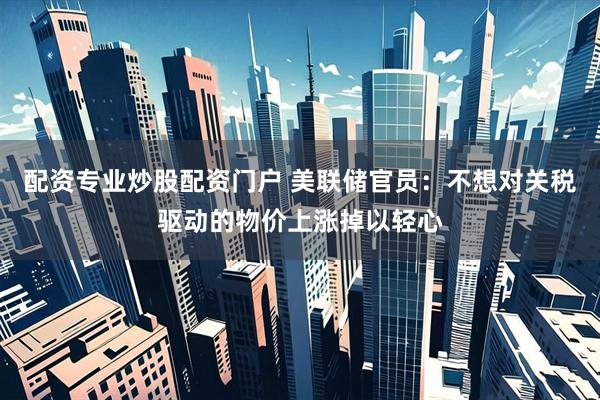 配资专业炒股配资门户 美联储官员：不想对关税驱动的物价上涨掉以轻心