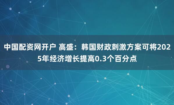 中国配资网开户 高盛：韩国财政刺激方案可将2025年经济增长提高0.3个百分点