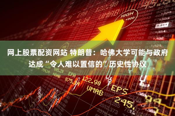 网上股票配资网站 特朗普：哈佛大学可能与政府达成“令人难以置信的”历史性协议