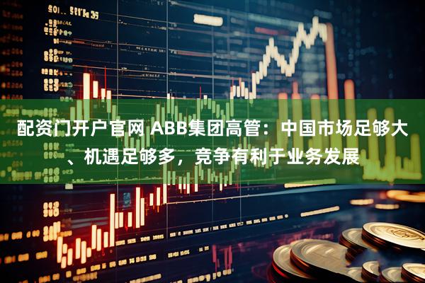 配资门开户官网 ABB集团高管：中国市场足够大、机遇足够多，竞争有利于业务发展