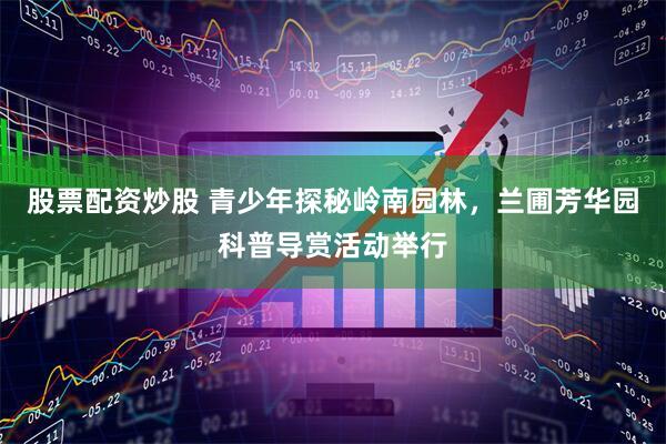 股票配资炒股 青少年探秘岭南园林，兰圃芳华园科普导赏活动举行