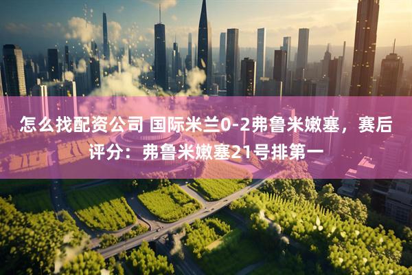 怎么找配资公司 国际米兰0-2弗鲁米嫩塞，赛后评分：弗鲁米嫩塞21号排第一