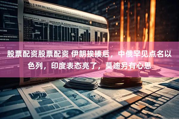 股票配资股票配资 伊朗挨揍后，中俄罕见点名以色列，印度表态亮了，莫迪另有心思