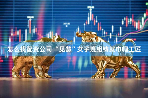 怎么找配资公司 “见慧”女子班组铸就巾帼工匠