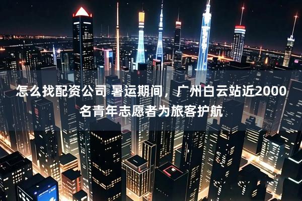 怎么找配资公司 暑运期间，广州白云站近2000名青年志愿者为旅客护航
