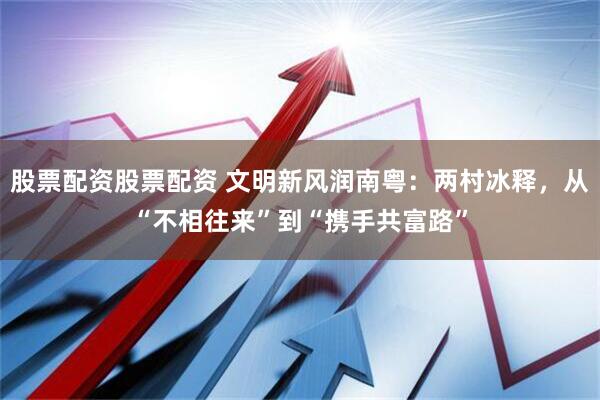 股票配资股票配资 文明新风润南粤：两村冰释，从“不相往来”到“携手共富路”