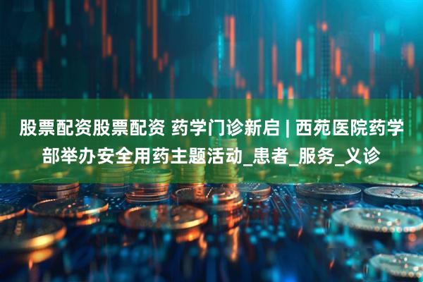 股票配资股票配资 药学门诊新启 | 西苑医院药学部举办安全用药主题活动_患者_服务_义诊