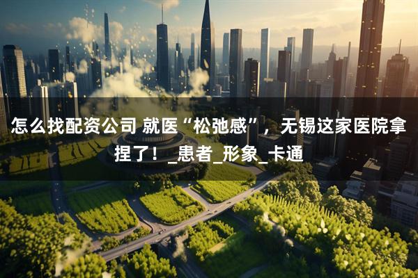 怎么找配资公司 就医“松弛感”，无锡这家医院拿捏了！_患者_形象_卡通