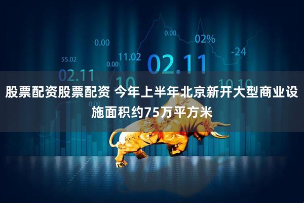 股票配资股票配资 今年上半年北京新开大型商业设施面积约75万平方米