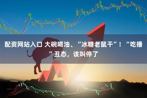 配资网站入口 大碗喝油、“冰糖老鼠干”！“吃播”丑态，该叫停了