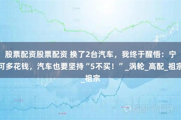 股票配资股票配资 换了2台汽车，我终于醒悟：宁可多花钱，汽车也要坚持“5不买！”_涡轮_高配_祖宗