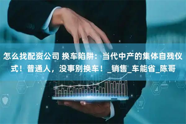怎么找配资公司 换车陷阱：当代中产的集体自残仪式！普通人，没事别换车！_销售_车能省_陈哥